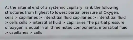 At the arterial end of a systemic capillary, rank the following structures from highest to lowest partial pressure of Oxygen.​ cells > capillaries > interstitial fluid capillaries > interstitial fluid > cells cells > interstitial fluid > capillaries The partial pressure of oxygen is equal in all three noted components. interstitial fluid > capillaries > cells