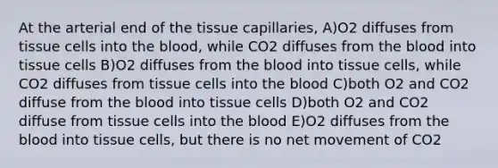 At the arterial end of the tissue capillaries, A)O2 diffuses from tissue cells into the blood, while CO2 diffuses from the blood into tissue cells B)O2 diffuses from the blood into tissue cells, while CO2 diffuses from tissue cells into the blood C)both O2 and CO2 diffuse from the blood into tissue cells D)both O2 and CO2 diffuse from tissue cells into the blood E)O2 diffuses from the blood into tissue cells, but there is no net movement of CO2