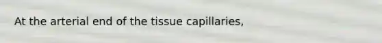 At the arterial end of the tissue capillaries,