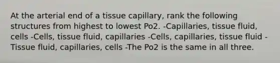 At the arterial end of a tissue capillary, rank the following structures from highest to lowest Po2. -Capillaries, tissue fluid, cells -Cells, tissue fluid, capillaries -Cells, capillaries, tissue fluid -Tissue fluid, capillaries, cells -The Po2 is the same in all three.