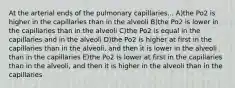 At the arterial ends of the pulmonary capillaries... A)the Po2 is higher in the capillaries than in the alveoli B)the Po2 is lower in the capillaries than in the alveoli C)the Po2 is equal in the capillaries and in the alveoli D)the Po2 is higher at first in the capillaries than in the alveoli, and then it is lower in the alveoli than in the capillaries E)the Po2 is lower at first in the capillaries than in the alveoli, and then it is higher in the alveoli than in the capillaries