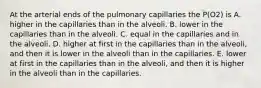 At the arterial ends of the pulmonary capillaries the P(O2) is A. higher in the capillaries than in the alveoli. B. lower in the capillaries than in the alveoli. C. equal in the capillaries and in the alveoli. D. higher at first in the capillaries than in the alveoli, and then it is lower in the alveoli than in the capillaries. E. lower at first in the capillaries than in the alveoli, and then it is higher in the alveoli than in the capillaries.