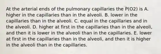 At the arterial ends of the pulmonary capillaries the P(O2) is A. higher in the capillaries than in the alveoli. B. lower in the capillaries than in the alveoli. C. equal in the capillaries and in the alveoli. D. higher at first in the capillaries than in the alveoli, and then it is lower in the alveoli than in the capillaries. E. lower at first in the capillaries than in the alveoli, and then it is higher in the alveoli than in the capillaries.