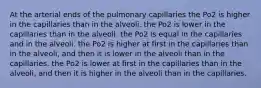 At the arterial ends of the pulmonary capillaries the Po2 is higher in the capillaries than in the alveoli. the Po2 is lower in the capillaries than in the alveoli. the Po2 is equal in the capillaries and in the alveoli. the Po2 is higher at first in the capillaries than in the alveoli, and then it is lower in the alveoli than in the capillaries. the Po2 is lower at first in the capillaries than in the alveoli, and then it is higher in the alveoli than in the capillaries.