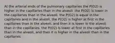 At the arterial ends of the pulmonary capillaries the P(O2) is higher in the capillaries than in the alveoli. the P(O2) is lower in the capillaries than in the alveoli. the P(O2) is equal in the capillaries and in the alveoli. the P(O2) is higher at first in the capillaries than in the alveoli, and then it is lower in the alveoli than in the capillaries. the P(O2) is lower at first in the capillaries than in the alveoli, and then it is higher in the alveoli than in the capillaries