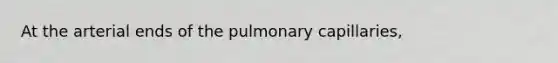 At the arterial ends of the pulmonary capillaries,