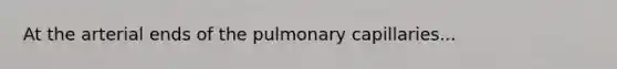 At the arterial ends of the pulmonary capillaries...