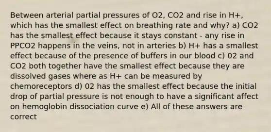 Between arterial partial pressures of O2, CO2 and rise in H+, which has the smallest effect on breathing rate and why? a) CO2 has the smallest effect because it stays constant - any rise in PPCO2 happens in the veins, not in arteries b) H+ has a smallest effect because of the presence of buffers in our blood c) 02 and CO2 both together have the smallest effect because they are dissolved gases where as H+ can be measured by chemoreceptors d) 02 has the smallest effect because the initial drop of partial pressure is not enough to have a significant affect on hemoglobin dissociation curve e) All of these answers are correct