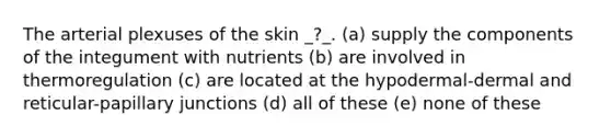 The arterial plexuses of the skin _?_. (a) supply the components of the integument with nutrients (b) are involved in thermoregulation (c) are located at the hypodermal-dermal and reticular-papillary junctions (d) all of these (e) none of these