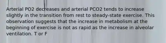 Arterial PO2 decreases and arterial PCO2 tends to increase slightly in the transition from rest to steady-state exercise. This observation suggests that the increase in metabolism at the beginning of exercise is not as rapid as the increase in alveolar ventilation. T or F