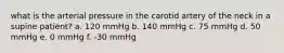 what is the arterial pressure in the carotid artery of the neck in a supine patient? a. 120 mmHg b. 140 mmHg c. 75 mmHg d. 50 mmHg e. 0 mmHg f. -30 mmHg