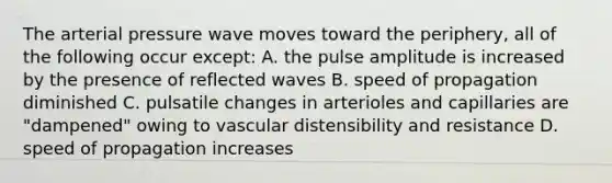 The arterial pressure wave moves toward the periphery, all of the following occur except: A. the pulse amplitude is increased by the presence of reflected waves B. speed of propagation diminished C. pulsatile changes in arterioles and capillaries are "dampened" owing to vascular distensibility and resistance D. speed of propagation increases