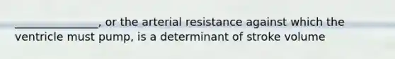 _______________, or the arterial resistance against which the ventricle must pump, is a determinant of stroke volume