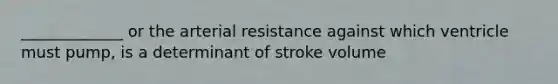 _____________ or the arterial resistance against which ventricle must pump, is a determinant of stroke volume