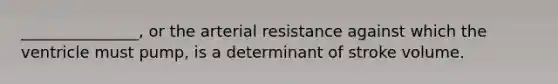 _______________, or the arterial resistance against which the ventricle must pump, is a determinant of stroke volume.