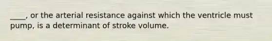 ____, or the arterial resistance against which the ventricle must pump, is a determinant of stroke volume.