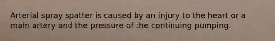 Arterial spray spatter is caused by an injury to the heart or a main artery and the pressure of the continuing pumping.
