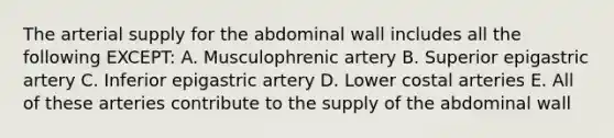 The arterial supply for the abdominal wall includes all the following EXCEPT: A. Musculophrenic artery B. Superior epigastric artery C. Inferior epigastric artery D. Lower costal arteries E. All of these arteries contribute to the supply of the abdominal wall