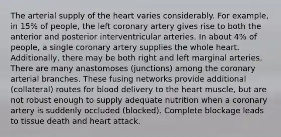 The arterial supply of the heart varies considerably. For example, in 15% of people, the left coronary artery gives rise to both the anterior and posterior interventricular arteries. In about 4% of people, a single coronary artery supplies the whole heart. Additionally, there may be both right and left marginal arteries. There are many anastomoses (junctions) among the coronary arterial branches. These fusing networks provide additional (collateral) routes for blood delivery to the heart muscle, but are not robust enough to supply adequate nutrition when a coronary artery is suddenly occluded (blocked). Complete blockage leads to tissue death and heart attack.