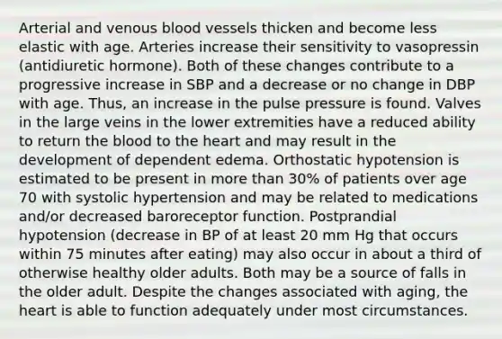 Arterial and venous blood vessels thicken and become less elastic with age. Arteries increase their sensitivity to vasopressin (antidiuretic hormone). Both of these changes contribute to a progressive increase in SBP and a decrease or no change in DBP with age. Thus, an increase in the pulse pressure is found. Valves in the large veins in the lower extremities have a reduced ability to return the blood to the heart and may result in the development of dependent edema. Orthostatic hypotension is estimated to be present in more than 30% of patients over age 70 with systolic hypertension and may be related to medications and/or decreased baroreceptor function. Postprandial hypotension (decrease in BP of at least 20 mm Hg that occurs within 75 minutes after eating) may also occur in about a third of otherwise healthy older adults. Both may be a source of falls in the older adult. Despite the changes associated with aging, the heart is able to function adequately under most circumstances.