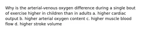 Why is the arterial-venous oxygen difference during a single bout of exercise higher in children than in adults a. higher cardiac output b. higher arterial oxygen content c. higher muscle blood flow d. higher stroke volume