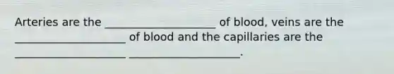 Arteries are the ____________________ of blood, veins are the ____________________ of blood and the capillaries are the ____________________ ____________________.