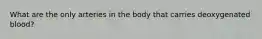 What are the only arteries in the body that carries deoxygenated blood?