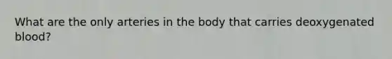 What are the only arteries in the body that carries deoxygenated blood?