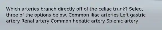 Which arteries branch directly off of the celiac trunk? Select three of the options below. Common iliac arteries Left gastric artery Renal artery Common hepatic artery Splenic artery