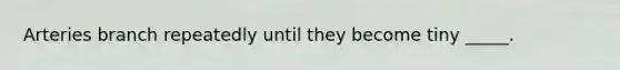 Arteries branch repeatedly until they become tiny _____.