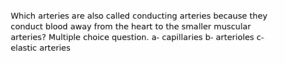 Which arteries are also called conducting arteries because they conduct blood away from the heart to the smaller muscular arteries? Multiple choice question. a- capillaries b- arterioles c- elastic arteries