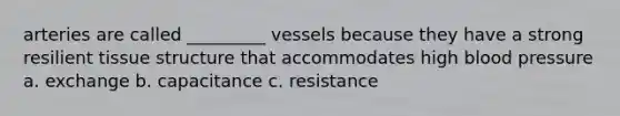 arteries are called _________ vessels because they have a strong resilient tissue structure that accommodates high blood pressure a. exchange b. capacitance c. resistance