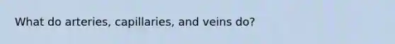 What do arteries, capillaries, and veins do?