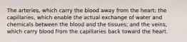 The arteries, which carry the blood away from the heart; the capillaries, which enable the actual exchange of water and chemicals between the blood and the tissues; and the veins, which carry blood from the capillaries back toward the heart.