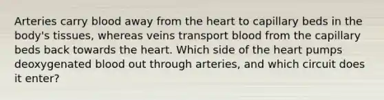 Arteries carry blood away from the heart to capillary beds in the body's tissues, whereas veins transport blood from the capillary beds back towards the heart. Which side of the heart pumps deoxygenated blood out through arteries, and which circuit does it enter?