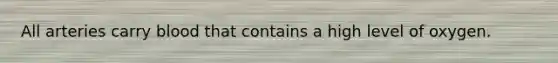 All arteries carry blood that contains a high level of oxygen.