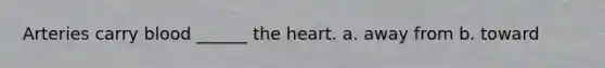 Arteries carry blood ______ the heart. a. away from b. toward