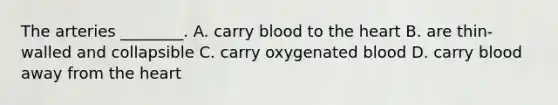 The arteries​ ________. A. carry blood to <a href='https://www.questionai.com/knowledge/kya8ocqc6o-the-heart' class='anchor-knowledge'>the heart</a> B. are​ thin-walled and collapsible C. carry oxygenated blood D. carry blood away from the heart