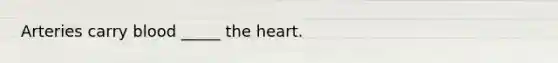 Arteries carry blood _____ the heart.