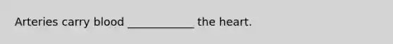 Arteries carry blood ____________ the heart.