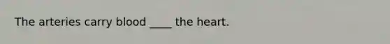 The arteries carry blood ____ the heart.