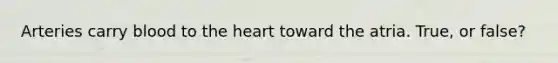 Arteries carry blood to the heart toward the atria. True, or false?