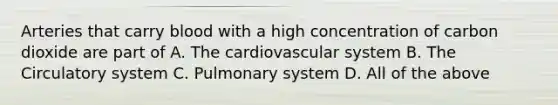 Arteries that carry blood with a high concentration of carbon dioxide are part of A. The cardiovascular system B. The Circulatory system C. Pulmonary system D. All of the above