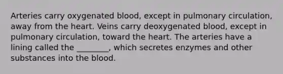 Arteries carry oxygenated blood, except in pulmonary circulation, away from <a href='https://www.questionai.com/knowledge/kya8ocqc6o-the-heart' class='anchor-knowledge'>the heart</a>. Veins carry deoxygenated blood, except in pulmonary circulation, toward the heart. The arteries have a lining called the ________, which secretes enzymes and other substances into <a href='https://www.questionai.com/knowledge/k7oXMfj7lk-the-blood' class='anchor-knowledge'>the blood</a>.