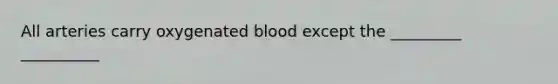 All arteries carry oxygenated blood except the _________ __________