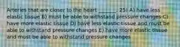 Arteries that are closer to the heart _______. 25) A) have less elastic tissue B) must be able to withstand pressure changes C) have more elastic tissue D) have less elastic tissue and must be able to withstand pressure changes E) have more elastic tissue and must be able to withstand pressure changes