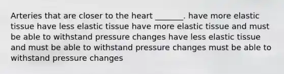 Arteries that are closer to the heart _______. have more elastic tissue have less elastic tissue have more elastic tissue and must be able to withstand pressure changes have less elastic tissue and must be able to withstand pressure changes must be able to withstand pressure changes