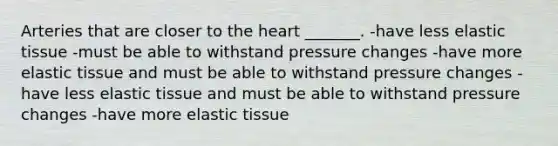 Arteries that are closer to <a href='https://www.questionai.com/knowledge/kya8ocqc6o-the-heart' class='anchor-knowledge'>the heart</a> _______. -have less elastic tissue -must be able to withstand pressure changes -have more elastic tissue and must be able to withstand pressure changes -have less elastic tissue and must be able to withstand pressure changes -have more elastic tissue