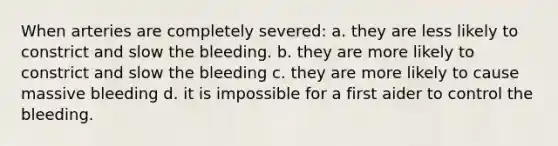 When arteries are completely severed: a. they are less likely to constrict and slow the bleeding. b. they are more likely to constrict and slow the bleeding c. they are more likely to cause massive bleeding d. it is impossible for a first aider to control the bleeding.