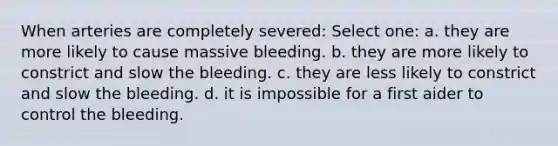 When arteries are completely severed: Select one: a. they are more likely to cause massive bleeding. b. they are more likely to constrict and slow the bleeding. c. they are less likely to constrict and slow the bleeding. d. it is impossible for a first aider to control the bleeding.